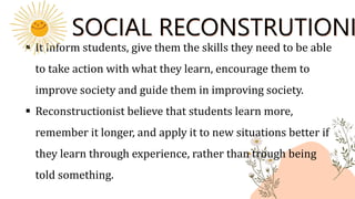 SOCIAL RECONSTRUTIONI
 It inform students, give them the skills they need to be able
to take action with what they learn, encourage them to
improve society and guide them in improving society.
 Reconstructionist believe that students learn more,
remember it longer, and apply it to new situations better if
they learn through experience, rather than trough being
told something.
 