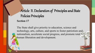 Article II. Declaration of Principles and State
Policies Principles
Section 17
The State shall give priority to education, science and
technology, arts, culture, and sports to foster patriotism and
nationalism, accelerate social progress, and promote total
human liberation and development.
 