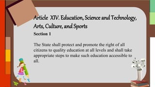 Article XIV. Education, Science and Technology,
Arts, Culture, and Sports
Section 1
The State shall protect and promote the right of all
citizens to quality education at all levels and shall take
appropriate steps to make such education accessible to
all.
 
