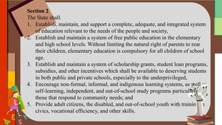 Section 2
The State shall.
1. Establish, maintain, and support a complete, adequate, and integrated system
of education relevant to the needs of the people and society,
2. Establish and maintain a system of free public education in the elementary
and high school levels. Without limiting the natural right of parents to rear
their children, elementary education is compulsory for all children of school
age.
3. Establish and maintain a system of scholarship grants, student loan programs,
subsidies, and other incentives which shall be available to deserving students
in both public and private schools, especially to the underprivileged,
4. Encourage non-formal, informal, and indigenous learning systems, as well as
self-learning, independent, and out-of-school study programs particularly
those that respond to community needs; and
5. Provide adult citizens, the disabled, and out-of-school youth with training in
civics, vocational efficiency, and other skills.
 