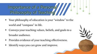 Importance of a Personal
Philosophy of Teaching
 Your philosophy of education is your “window” to the
world and “compass” in life.
 Conveys your teaching values, beliefs, and goals to a
broader audience.
 Provides evidence of your teaching effectiveness.
 Identify ways you can grow and improve.
 
