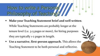 How to write a Personal
Philosophy of Teaching?
 Make your Teaching Statement brief and well written.
While Teaching Statements are probably longer at the
tenure level (i.e. 3-5 pages or more), for hiring purposes
they are typically 1-2 pages in length.
 Use a narrative, first-person approach. This allows the
Teaching Statement to be both personal and reflective.
 