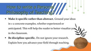 How to write a Personal
Philosophy of Teaching?
 Make it specific rather than abstract. Ground your ideas
in 1-2 concrete examples, whether experienced or
anticipated. This will help the reader to better visualize you
in the classroom.
 Be discipline-specific. Do not ignore your research.
Explain how you advance your field through teaching.
 