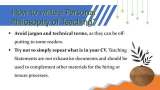 How to write a Personal
Philosophy of Teaching?
 Avoid jargon and technical terms, as they can be off-
putting to some readers.
 Try not to simply repeat what is in your CV. Teaching
Statements are not exhaustive documents and should be
used to complement other materials for the hiring or
tenure processes.
 