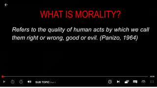 SUB TOPIC Part 1
WHAT IS MORALITY?
Refers to the quality of human acts by which we call
them right or wrong, good or evil. (Panizo, 1964)
 
