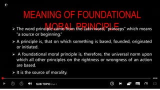 SUB TOPIC Part 1
MEANING OF FOUNDATIONAL
MORAL PRINCIPLE
 The word principle came from the Latin word, “princeps” which means
“a source or beginning.”
 A principle is, that on which something is based, founded, originated
or initiated.
 A foundational moral principle is, therefore, the universal norm upon
which all other principles on the rightness or wrongness of an action
are based.
 It is the source of morality.
 
