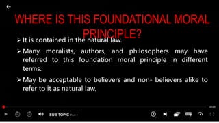 SUB TOPIC Part 1
WHERE IS THIS FOUNDATIONAL MORAL
PRINCIPLE?
 It is contained in the natural law.
 Many moralists, authors, and philosophers may have
referred to this foundation moral principle in different
terms.
 May be acceptable to believers and non- believers alike to
refer to it as natural law.
 