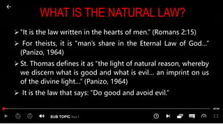 SUB TOPIC Part 1
WHAT IS THE NATURAL LAW?
 “It is the law written in the hearts of men.” (Romans 2:15)
 For theists, it is “man’s share in the Eternal Law of God…”
(Panizo, 1964)
 St. Thomas defines it as “the light of natural reason, whereby
we discern what is good and what is evil… an imprint on us
of the divine light…” (Panizo, 1964)
 It is the law that says: “Do good and avoid evil.”
 