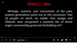 SUB TOPIC Part 1
PANIZO, 1964
“Writings, customs, and monuments of the past,
present generations point out to this conclusion: that
all people on earth, no matter how savage and
illiterate, have recognized a supreme law of divine
origin commanding good and forbidding evil.”
 