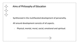 ● Synthesized in the multifaceted development of personality.
● All around development consists of all aspects.
○ Physical, mental, moral, social, emotional and spiritual.
Aims of Philosophy of Education
 