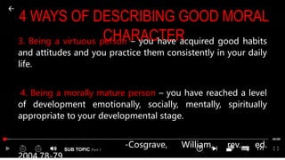 SUB TOPIC Part 1
4 WAYS OF DESCRIBING GOOD MORAL
CHARACTER
3. Being a virtuous person – you have acquired good habits
and attitudes and you practice them consistently in your daily
life.
4. Being a morally mature person – you have reached a level
of development emotionally, socially, mentally, spiritually
appropriate to your developmental stage.
-Cosgrave, William, rev. ed.
2004,78-79
 