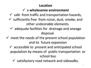 Location
 a wholesome environment
 safe from traffic and transportation hazards,
 sufficiently free from noise, dust, smoke, and
other undesirable elements.
 adequate facilities for drainage and sewage
disposal.
 meet the needs of the present school population
and its future expansion
 accessible to present and anticipated school
population by means of public transportation or
school bus
 satisfactory road network and sidewalks.
11
1
 