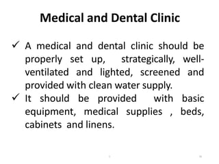 Medical and Dental Clinic
 A medical and dental clinic should be
properly set up, strategically, well-
ventilated and lighted, screened and
provided with clean water supply.
 It should be provided with basic
equipment, medical supplies , beds,
cabinets and linens.
16
1
 