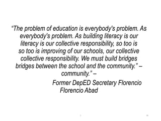 “The problem of education is everybody's problem. As
everybody's problem. As building literacy is our
literacy is our collective responsibility, so too is
so too is improving of our schools, our collective
collective responsibility. We must build bridges
bridges between the school and the community.” –
community.” –
Former DepED Secretary Florencio
Florencio Abad
20
1
 