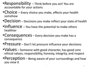•Responsibility – Think before you act! You are
accountable for your actions
•Choice – Every choice you make, effects your health
somehow
•Decision – Decisions you make reflect your state of health
•Influence – You have the potential to make others
healthier
•Consequences – Every decision you make has a
consequence
•Pressure – Don’t let pressure influence your decisions
•Values – Someone with good character, has good core
ethical values; responsibility, honesty, integrity, and respect
•Perception – Being aware of your surroundings and how
you view it
32
1
 