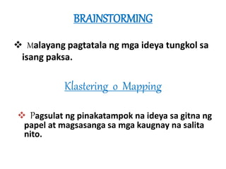 BRAINSTORMING 
 Malayang pagtatala ng mga ideya tungkol sa 
isang paksa. 
Klastering o Mapping 
 Pagsulat ng pinakatampok na ideya sa gitna ng 
papel at magsasanga sa mga kaugnay na salita 
nito. 
 
