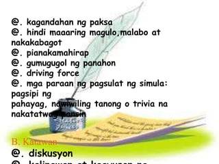 @. kagandahan ng paksa 
@. hindi maaaring magulo,malabo at 
nakakabagot 
@. pianakamahirap 
@. gumugugol ng panahon 
@. driving force 
@. mga paraan ng pagsulat ng simula: 
pagsipi ng 
pahayag, nawiwiling tanong o trivia na 
nakatatwag pansin 
B. Katawan 
@. diskusyon 
@. kalinawan at kaayusan ng 
 