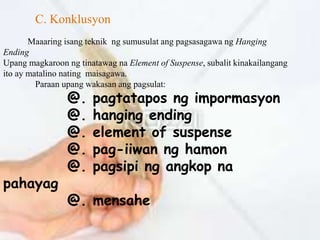 C. Konklusyon 
Maaaring isang teknik ng sumusulat ang pagsasagawa ng Hanging 
Ending 
Upang magkaroon ng tinatawag na Element of Suspense, subalit kinakailangang 
ito ay matalino nating maisagawa. 
Paraan upang wakasan ang pagsulat: 
@. pagtatapos ng impormasyon 
@. hanging ending 
@. element of suspense 
@. pag-iiwan ng hamon 
@. pagsipi ng angkop na 
pahayag 
@. mensahe 
 