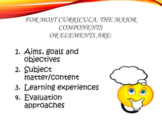 FOR MOST CURRICULA, THE MAJOR
COMPONENTS
OR ELEMENTS ARE:
1. Aims, goals and
objectives
2. Subject
matter/content
3. Learn...