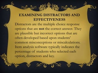 EXAMINING DISTRACTORS AND
EFFECTIVENESS
Distractors are the multiple choice response
options that are not the correct answer. They
are plausible but incorrect options that are
often developed based upon students’
common misconceptions or miscalculations.
Item analysis software typically indicates the
percentage of students who selected each
option, distractors and key.
 