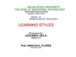 AKLAN STATE UNIVERSITY
COLLEGE OF INDUSTRIAL TECHNOLOGY
TEACHER EDUCATION
Andagao, Kalibo, Aklan
EDUC. 12
PRINCIPLES OF TEACHING I
LEARNING STYLES
Prepared by:
LEOCARIO, VEA D.
BSEd II-A
Prof. ANNILYN C. FLORES
INSTRUCTOR
 