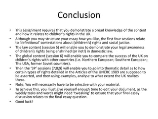 Conclusion
• This assignment requires that you demonstrate a broad knowledge of the content
and how it relates to children’s rights in the UK.
• Although you may structure your essay how you like, the first four sessions relate
to ‘definitional’ contestations about (children’s) rights and social justice.
• The law content (session 5) will enable you to demonstrate your legal awareness
of children’s rights being enshrined (or not!) in domestic law.
• The global content (session 6) will enable you to compare the success of the UK on
children’s rights with other countries (i.e. Northern European; Southern European;
The USA, former Soviet countries).
• Then the ‘3P’ sessions (7;8;9) will enable you to go into thematic detail as to how
certain types of rights detailed in the Articles of the UNCRC 1989 are supposed to
be asserted, and then using examples, analyse to what extent the UK realizes
these.
• Note: You will necessarily have to be selective with your material.
• To achieve this, you must give yourself enough time to edit your document, as the
weekly tasks and words might need ‘tweaking’ to ensure that your final essay
discussion relates to the final essay question.
• Good luck!
 