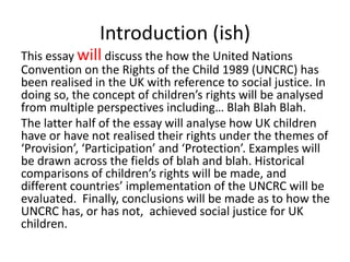 Introduction (ish)
This essay will discuss the how the United Nations
Convention on the Rights of the Child 1989 (UNCRC) has
been realised in the UK with reference to social justice. In
doing so, the concept of children’s rights will be analysed
from multiple perspectives including… Blah Blah Blah.
The latter half of the essay will analyse how UK children
have or have not realised their rights under the themes of
‘Provision’, ‘Participation’ and ‘Protection’. Examples will
be drawn across the fields of blah and blah. Historical
comparisons of children’s rights will be made, and
different countries’ implementation of the UNCRC will be
evaluated. Finally, conclusions will be made as to how the
UNCRC has, or has not, achieved social justice for UK
children.
 