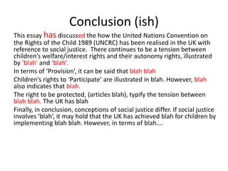 Conclusion (ish)
This essay has discussed the how the United Nations Convention on
the Rights of the Child 1989 (UNCRC) has been realised in the UK with
reference to social justice. There continues to be a tension between
children’s welfare/interest rights and their autonomy rights, illustrated
by ‘blah’ and ‘blah’.
In terms of ‘Provision’, it can be said that blah blah
Children’s rights to ‘Participate’ are illustrated in blah. However, blah
also indicates that blah.
The right to be protected, (articles blah), typify the tension between
blah blah. The UK has blah
Finally, in conclusion, conceptions of social justice differ. If social justice
involves ‘blah’, it may hold that the UK has achieved blah for children by
implementing blah blah. However, in terms of blah….
 