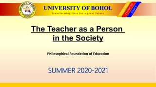 UNIVERSITY OF BOHOL
Transforming lives for a great future
The Teacher as a Person
in the Society
SUMMER 2020-2021
Philosophical Foundation of Education
 
