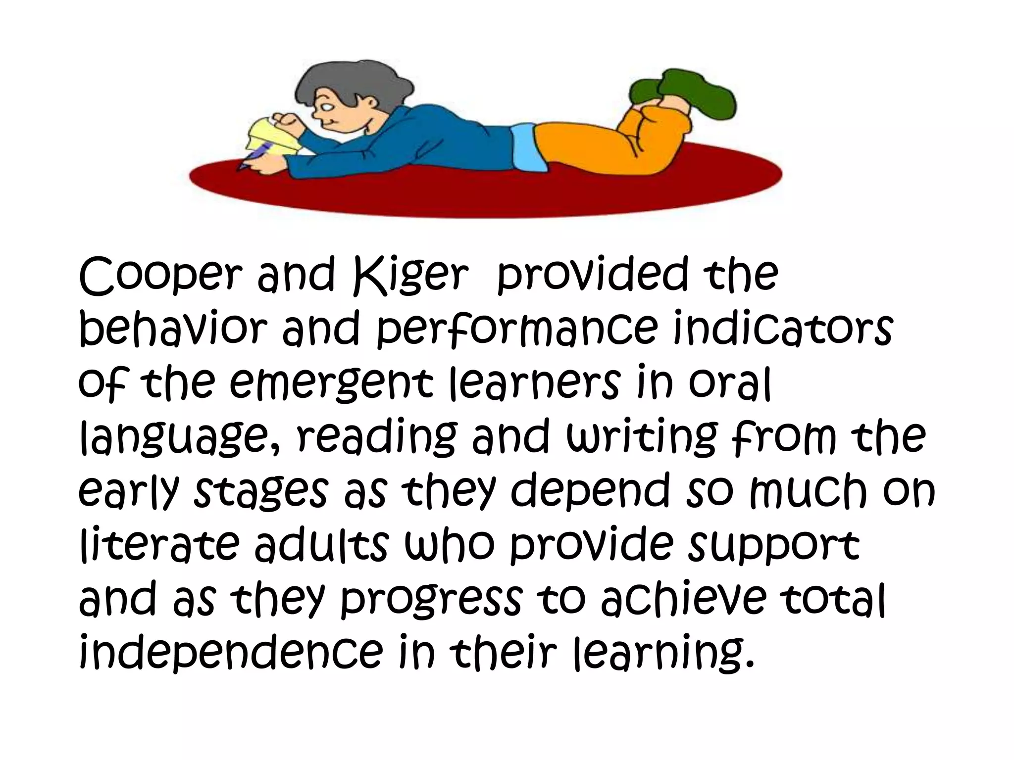 Cooper and Kiger provided the
behavior and performance indicators
of the emergent learners in oral
language, reading and writing from the
early stages as they depend so much on
literate adults who provide support
and as they progress to achieve total
independence in their learning.

 