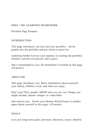 EDUC 1300- LEARNING FRAMEWORK
Portfolio Page Prompts
INTRODUCTION
This page introduces, not you, but your portfolio. . Invite
people into the portfolio and give them a reason for
exploring further Convey your purpose in creating the portfolio.
Include a picture of yourself, and a quote
that is meaningful to you. No attachment is needed on this page.
(10 points)
ABOUT ME
This page introduces you. Share information about yourself –
your family, hobbies, work, and what you enjoy.
Don’t just TELL people, SHOW who you are, too. Things you
might include: photos, images, or video/links
that interest you. Attach your Quality World Essay or another
paper about yourself to this page. (10 points)
GOALS
List your long-term goals: personal, education, career. Identify
 