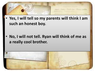 • Yes, I will tell so my parents will think I am
such an honest boy.
• No, I will not tell. Ryan will think of me as
a really cool brother.

 