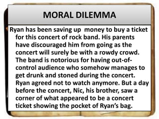 MORAL DILEMMA
Ryan has been saving up money to buy a ticket
for this concert of rock band. His parents
have discouraged him from going as the
concert will surely be with a rowdy crowd.
The band is notorious for having out-ofcontrol audience who somehow manages to
get drunk and stoned during the concert.
Ryan agreed not to watch anymore. But a day
before the concert, Nic, his brother, saw a
corner of what appeared to be a concert
ticket showing the pocket of Ryan’s bag.

 
