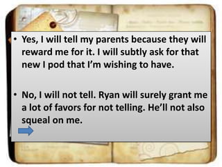 • Yes, I will tell my parents because they will
reward me for it. I will subtly ask for that
new I pod that I’m wishing to have.

• No, I will not tell. Ryan will surely grant me
a lot of favors for not telling. He’ll not also
squeal on me.

 