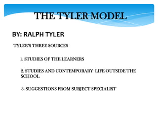 THE TYLER MODEL
BY: RALPH TYLER
TYLER’S THREE SOURCES
1. STUDIES OF THE LEARNERS
2. STUDIES AND CONTEMPORARY LIFE OUTSIDE THE
SCHOOL
3. SUGGESTIONS FROM SUBJECT SPECIALIST

 