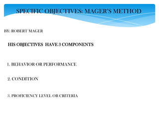 SPECIFIC OBJECTIVES: MAGER’S METHOD
BY: ROBERT MAGER

HIS OBJECTIVES HAVE 3 COMPONENTS

1. BEHAVIOR OR PERFORMANCE
2. CONDITION

3. PROFICIENCY LEVEL OR CRITERIA

 