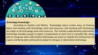 Technology Knowledge
According to Koehler and Mishra, “Knowledge about certain ways of thinking
about and working with technology, tools and resources. And working with technology
can apply to all technology tools and resources. This includes understanding information
technology broadly enough to apply it productively at work and in everyday life, being
able to recognize when information technology can assist or impede the achievement of
a goal, and being able continually to adapt to changes in information technology.
 