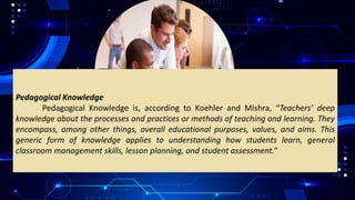 Pedagogical Knowledge
Pedagogical Knowledge is, according to Koehler and Mishra, “Teachers’ deep
knowledge about the processes and practices or methods of teaching and learning. They
encompass, among other things, overall educational purposes, values, and aims. This
generic form of knowledge applies to understanding how students learn, general
classroom management skills, lesson planning, and student assessment.”
 