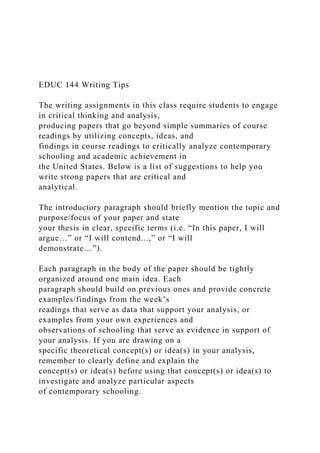 EDUC 144 Writing Tips
The writing assignments in this class require students to engage
in critical thinking and analysis,
producing papers that go beyond simple summaries of course
readings by utilizing concepts, ideas, and
findings in course readings to critically analyze contemporary
schooling and academic achievement in
the United States. Below is a list of suggestions to help you
write strong papers that are critical and
analytical.
The introductory paragraph should briefly mention the topic and
purpose/focus of your paper and state
your thesis in clear, specific terms (i.e. “In this paper, I will
argue…” or “I will contend...,” or “I will
demonstrate…”).
Each paragraph in the body of the paper should be tightly
organized around one main idea. Each
paragraph should build on previous ones and provide concrete
examples/findings from the week’s
readings that serve as data that support your analysis, or
examples from your own experiences and
observations of schooling that serve as evidence in support of
your analysis. If you are drawing on a
specific theoretical concept(s) or idea(s) in your analysis,
remember to clearly define and explain the
concept(s) or idea(s) before using that concept(s) or idea(s) to
investigate and analyze particular aspects
of contemporary schooling.
 
