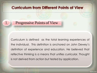 1. Progressive Points of View
Curriculum is defined as the total learning experiences of
the individual. This definition is anchored on John Dewey’s
definition of experience and education. He believed that
reflective thinking is a means that unifies curricular. Thought
is not derived from action but tested by application.
 