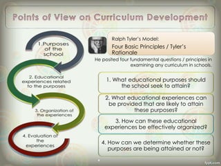 1. What educational purposes should
the school seek to attain?
2. What educational experiences can
be provided that are likely to attain
these purposes?
3. How can these educational
experiences be effectively organized?
4. How can we determine whether these
purposes are being attained or not?
Ralph Tyler’s Model:
Four Basic Principles / Tyler’s
Rationale
He posited four fundamental questions / principles in
examining any curriculum in schools.
 