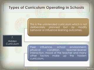 This is the unintended curriculum which is not
deliberately planned but ay modify
behavior or influence learning outcomes.
Peer influence, school environment,
physical condition, teacher-learner
interaction, mood of the teacher and many
other factors make up the hidden
curriculum,
7.
Hidden
Curriculum
 