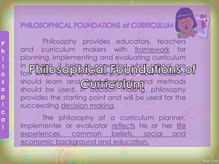 Philosophy provides educators, teachers
and curriculum makers with framework for
planning, implementing and evaluating curriculum
in schools. It helps in answering what school are
for, what subjects are important, how students
should learn and what materials and methods
should be used. In decision making, philosophy
provides the starting point and will be used for the
succeeding decision making.
The philosophy of a curriculum planner,
implementer or evaluator reflects his or her life
experiences, common beliefs, social and
economic background and education.
 