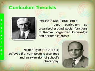 •Hollis Caswell (1901-1989)
- sees curriculum as
organized around social functions
of themes, organized knowledge
and earner's interests.
•Ralph Tyler (1902-1994)
- believes that curriculum is a science
and an extension of school's
philosophy.
 