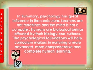 In Summary, psychology has great
influence in the curriculum. Learners are
not machines and the mind is not a
computer. Humans are biological beings
affected by their biology and cultures.
The psychological foundations will help
curriculum makers in nurturing a more
advanced, more comprehensive and
complete human learning.
 