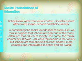 Schools exist within the social context . Societal culture
affects and shapes schools and their curricula.
In considering the social foundations of curriculum, we
must recognize that schools are only one of the many
institutions that educates society. The home, the family,
community, likewise , educate the people in the society.
But schools are formal institutions that address more
complex and interrelated societies and the world.
 