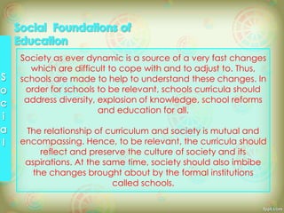 Society as ever dynamic is a source of a very fast changes
which are difficult to cope with and to adjust to. Thus,
schools are made to help to understand these changes. In
order for schools to be relevant, schools curricula should
address diversity, explosion of knowledge, school reforms
and education for all.
The relationship of curriculum and society is mutual and
encompassing. Hence, to be relevant, the curricula should
reflect and preserve the culture of society and its
aspirations. At the same time, society should also imbibe
the changes brought about by the formal institutions
called schools.
 