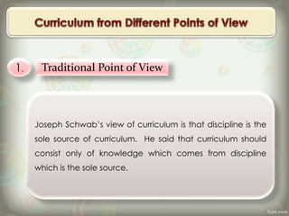 1. Traditional Point of View
Joseph Schwab’s view of curriculum is that discipline is the
sole source of curriculum. He said that curriculum should
consist only of knowledge which comes from discipline
which is the sole source.
 