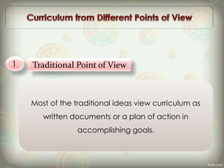 1. Traditional Point of View
Most of the traditional ideas view curriculum as
written documents or a plan of action in
accomplishing goals.
 