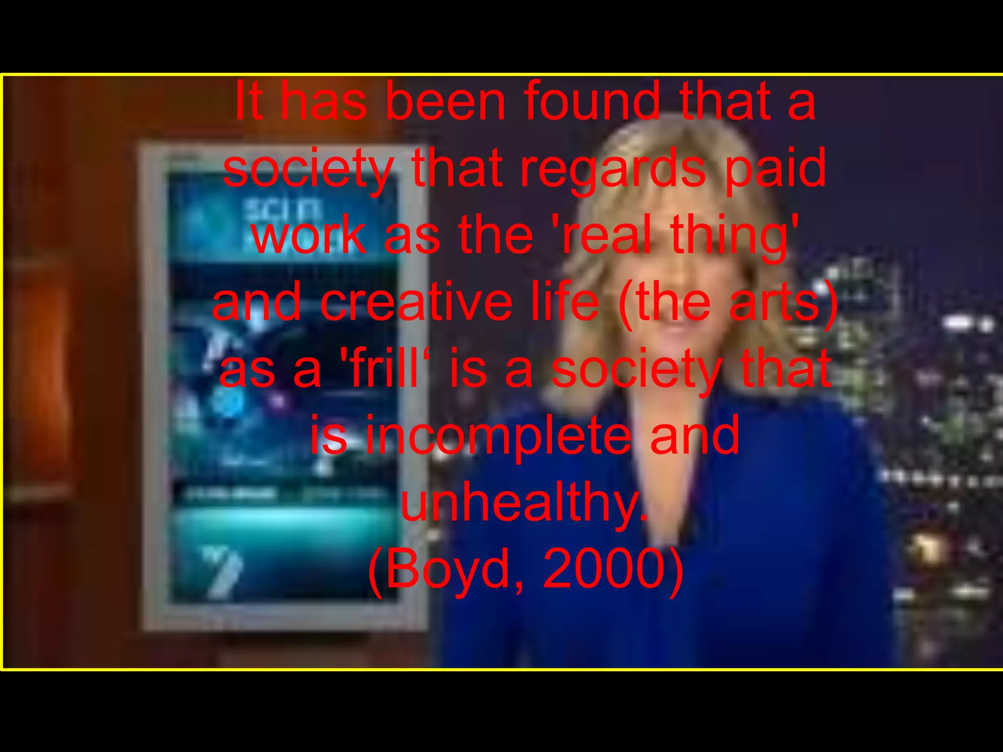 It has been found that a society that regards paid work as the 'real thing' and creative life (the arts) as a 'frill‘ is a society that is incomplete and unhealthy.(Boyd, 2000)